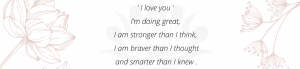 ‘ I love you ‘ I’m doing great, I am stronger than I think, I am braver than I thought and smarter than I knew